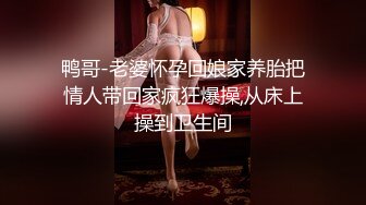 鸭哥-老婆怀孕回娘家养胎把情人带回家疯狂爆操,从床上操到卫生间