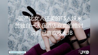 -国产比女人还美的TS人妖米兰独自一人在酒店寂寞的撸射，说自己喜欢吃大JB