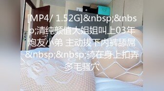 [MP4/ 1.52G]&nbsp;&nbsp;清纯颜值大姐姐叫上03年炮友小弟 主动拔下内裤舔屌&nbsp;&nbsp;骑在身上扣弄多毛骚穴