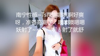 南宁性感~Ts芭娜娜啊啊好爽呀，准备高潮了，噢噢噢嗯嗯妖射了~~~~~啊！射了就舒服啦！