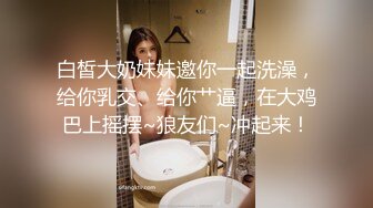 白皙大奶妹妹邀你一起洗澡，给你乳交、给你艹逼，在大鸡巴上摇摆~狼友们~冲起来！