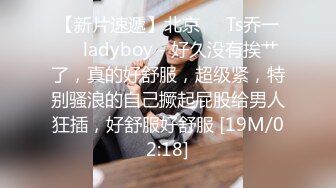 【新片速遞】北京❤️Ts乔一❤️ladyboy - 好久没有挨艹了，真的好舒服，超级紧，特别骚浪的自己撅起屁股给男人狂插，好舒服好舒服 [19M/02:18]