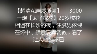 【超清AI画质增强】✨✨3000一炮【太子探花】20岁校花相遇在长沙的夜，油腻男依偎在怀中，肆意玩弄调教，看了让人心碎不已