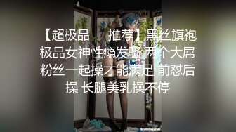 【超极品❤️推荐】黑丝旗袍极品女神性瘾发骚 两个大屌粉丝一起操才能满足 前怼后操 长腿美乳操不停