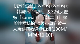 【新片速遞】&nbsp;&nbsp; ✨韩国极品高颜顶级名媛反差婊「sunwall」「韩善月」露脸性爱私拍 顶级小母狗被主人束缚调教深喉口爆[190M/MP4/11:10]