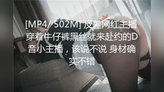 [MP4/ 502M] 反差网红主播 穿着牛仔裤黑丝就来赴约的D音小主播，该说不说 身材确实不错