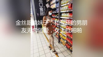 金丝眼镜妹子，和包皮的男朋友无套做爱，女上位啪啪