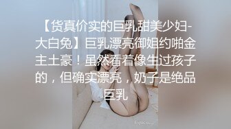 【货真价实的巨乳甜美少妇-大白兔】巨乳漂亮御姐约啪金主土豪！虽然看着像生过孩子的，但确实漂亮，奶子是绝品巨乳