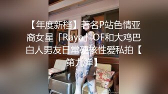 【年度新档】著名P站色情亚裔女星「Raya」OF和大鸡巴白人男友日常硬核性爱私拍【第九弹】