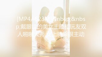 [MP4/ 623M]&nbsp;&nbsp;戴眼镜的美女主播和玩友双人啪啪大秀 女上骑乘很主动