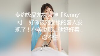 专约极品尤物大神『Kenny’s』✅好像被对面楼的客人发现了！小美说那让他好好看，忍不住