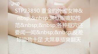 STP23890 重金约外围女神&nbsp;&nbsp;黑框眼镜知性范&nbsp;&nbsp;各种抠穴还要闻一闻&nbsp;&nbsp;反差婊浪劲十足 大屌暴插爽翻天