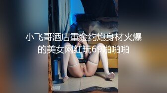 小飞哥酒店重金约炮身材火爆的美女网红玩69啪啪啪