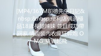 [MP4/367MB]德先生日記&nbsp;&nbsp;便利店偶遇極品18歲長腿辣妹 並且成功帶回家 情趣裝內衣瘋狂幹炮 OMG_爽到起飛