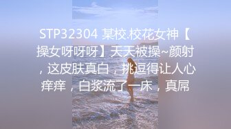 STP32304 某校.校花女神【操女呀呀呀】天天被操~颜射，这皮肤真白，挑逗得让人心痒痒，白浆流了一床，真屌