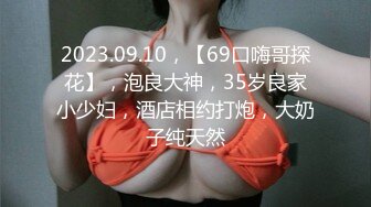 2023.09.10，【69口嗨哥探花】，泡良大神，35岁良家小少妇，酒店相约打炮，大奶子纯天然