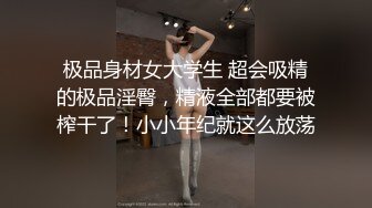 极品身材女大学生 超会吸精的极品淫臀，精液全部都要被榨干了！小小年纪就这么放荡