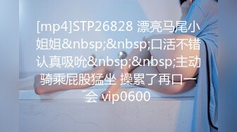 [mp4]STP26828 漂亮马尾小姐姐&nbsp;&nbsp;口活不错认真吸吮&nbsp;&nbsp;主动骑乘屁股猛坐 操累了再口一会 vip0600