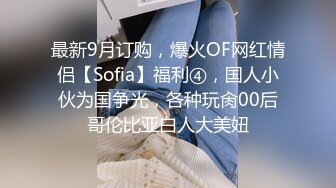 最新9月订购，爆火OF网红情侣【Sofia】福利④，国人小伙为国争光，各种玩肏00后哥伦比亚白人大美妞