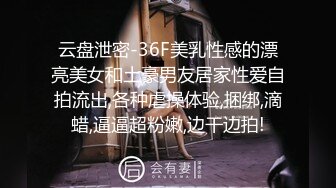 云盘泄密-36F美乳性感的漂亮美女和土豪男友居家性爱自拍流出,各种虐操体验,捆绑,滴蜡,逼逼超粉嫩,边干边拍!