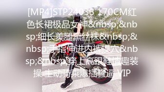 [MP4]STP24033 170CM红色长裙极品女神&nbsp;&nbsp;细长美腿黑丝袜&nbsp;&nbsp;手指伸进内裤摸穴&nbsp;&nbsp;穿上高跟鞋情趣装操 主动骑乘爆插骚逼 VIP