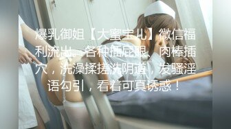 爆乳御姐【大蜜宝儿】微信福利流出。各种插屁眼、肉棒插穴，洗澡揉搓洗阴道，发骚淫语勾引，看着可真诱惑！