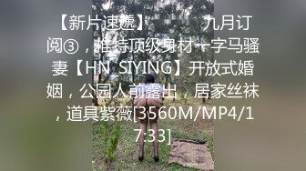 【新片速遞】 ⚫️⚫️九月订阅③，推特顶级身材一字马骚妻【HN_SIYING】开放式婚姻，公园人前露出，居家丝袜，道具紫薇[3560M/MP4/17:33]