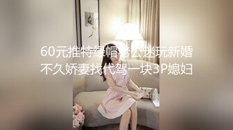 60元推特绿帽老公迷玩新婚不久娇妻找代驾一块3P媳妇