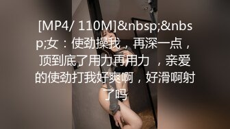 [MP4/ 110M]&nbsp;&nbsp;女：使劲操我，再深一点，顶到底了用力再用力 ，亲爱的使劲打我好爽啊，好滑啊射了吗