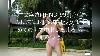 (中文字幕) [HND-998] 色白ぷにぷにお肌の東北少女はじめてのナマ中出しだけろ 広瀬みつき