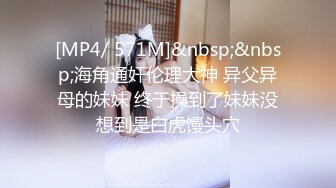 [MP4/ 571M]&nbsp;&nbsp;海角通奸伦理大神 异父异母的妹妹 终于操到了妹妹没想到是白虎馒头穴