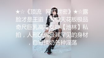 ★☆《顶流✅网红泄密》★☆露脸才是王道！颜值天花板极品奇尺巨乳高冷女神【池林】私拍，人形玩偶极其罕见的身材，自慰揉奶各种淫荡