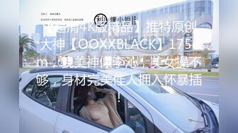 【超清4K版精品】推特原创大神【OOXXBLACK】175cm，貌美神似李沁，美女操不够，身材完美佳人拥入怀暴插！