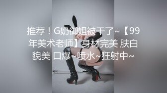 推荐！G奶御姐被干了~【99年美术老师】身材完美 肤白貌美 口爆~喷水~狂射中~