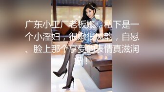 广东小工厂老板娘，私下是一个小淫妇，很嫩很风韵，自慰、脸上那个享受的表情真滋润呀！