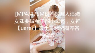 [MP4/475MB]不做万人追淑女却要做金主的小母狗，女神【uares】被土豪爸爸圈养各种调教