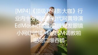 [MP4]《顶级??摄影大咖》行业内十分知名新时代网黄导演EdMosaic精品-清纯短发眼镜小网红试镜~轻度SM调教啪啪啪口爆吞精