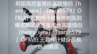 韩国高质量黑丝高跟情侣「henry_sera」「sarah579」OF私拍 无套榨汁健身房教练到爆浆韩国高质量黑丝高跟情侣「henry_sera」「sarah579」OF私拍 无套榨汁健身房教练到爆浆