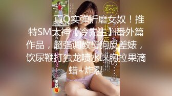 ⚫️⚫️真Q实弹折磨女奴！推特SM大神【冷先生】番外篇作品，超强调教母狗反差婊，饮尿鞭打独龙喷水踩胸拉果滴蜡~炸裂