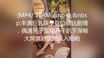 [MP4/ 564M]&nbsp;&nbsp;丰满巨乳妹子在公厕玩剧情，偶遇男子直接开干趴下深喉大屌撅起屁股后入啪啪