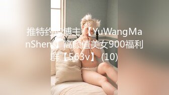 推特约炮博主 【YuWangManShen 】高颜值美女900福利群【563v】 (10)